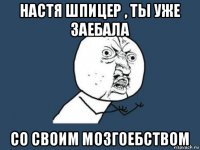 настя шпицер , ты уже заебала со своим мозгоебством