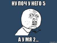 ну поч у него 5 а у мя 2...