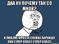 даа ну почему так со мной? я люблю фроста снейка парнишу они супер класс супер класс