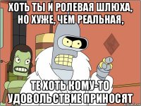 хоть ты и ролевая шлюха, но хуже, чем реальная, те хоть кому-то удовольствие приносят