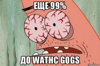 еще 99% до wathc gogs