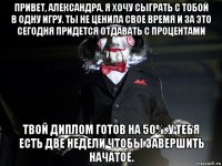 привет, александра, я хочу сыграть с тобой в одну игру. ты не ценила свое время и за это сегодня придется отдавать с процентами твой диплом готов на 50%. у тебя есть две недели чтобы завершить начатое.