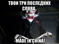 твои три последних слова.. -made in china!