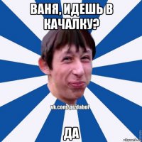 ваня, идешь в качалку? да