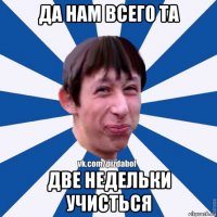 да нам всего та две недельки учисться