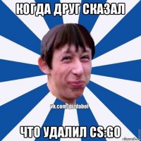 когда друг сказал что удалил cs:go