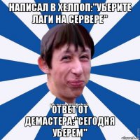 написал в хелпоп:"уберите лаги на сервере" ответ от демастера:"сегодня уберем"