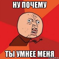 ну почему ты умнее меня