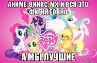 аниме, винкс, мх, и вся это фигня говно а мы лучшие