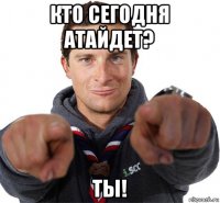 кто сегодня атайдет? ты!