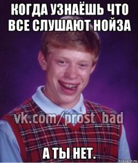 когда узнаёшь что все слушают нойза а ты нет.