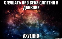 слушать про себя сплетни в данкове ахуенно