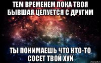 тем временем пока твоя бывшая целуется с другим ты понимаешь что кто-то сосет твой хуй