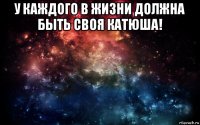 у каждого в жизни должна быть своя катюша! 