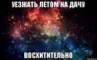 уезжать летом на дачу восхитительно