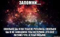 запомни..... сколько бы я на тебя не ругалась, сколько бы я не заводила тебе истерики..это всё потому что, я тебя люблю.