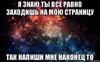 я знаю ты все равно заходишь на мою страницу так напиши мне наконец то