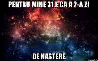 pentru mine 31 e ca a 2-a zi de nastere