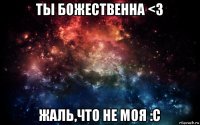 ты божественна <3 жаль,что не моя :с