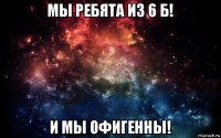 мы ребята из 6 б! и мы офигенны!