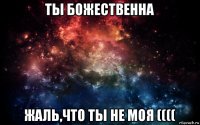 ты божественна жаль,что ты не моя ((((