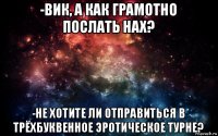 -вик, а как грамотно послать нах? -не хотите ли отправиться в трёхбуквенное эротическое турне?