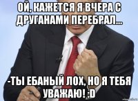 ой, кажется я вчера с друганами перебрал... -ты ебаный лох, но я тебя уважаю! :d