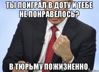 ты поиграл в доту и тебе не понравелось? в тюрьму пожизненно.