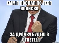 емм я послал по тебя воойска за дрочку будеш в ответе!