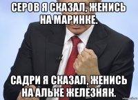 серов я сказал, женись на маринке. садри я сказал, женись на альке железняк.