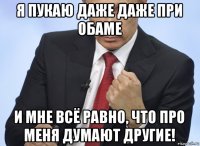 я пукаю даже даже при обаме и мне всё равно, что про меня думают другие!