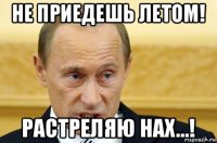 не приедешь летом! растреляю нах...!