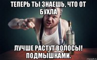 теперь ты знаешь, что от бухла лучше растут волосы! подмышками.