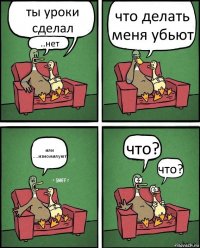 ты уроки сделал ..нет что делать меня убьют или ....изномилуют что? что?