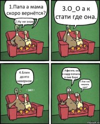 1.Папа а мама скоро вернётся? 2.Ну не знаю 3.О_О а к стати где она. 4.Блин долго наверное. 5.Афигеть она в кадр попала в пив баре 6.Пап мне закрыть уши?