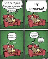 что сегодня будем делать? смотреть тв ну включай ааааааа.....и выключи это неееет только не энимал пленет ааааа только не крокодилы!