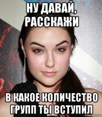 ну давай, расскажи в какое количество групп ты вступил