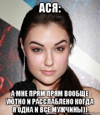 ася: а мне прям прям вообще уютно и расслаблено когда я одна и все мужчины))