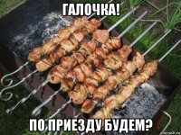 галочка! по приезду будем?