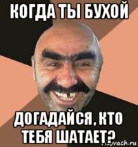 когда ты бухой догадайся, кто тебя шатает?