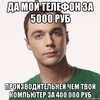 да мой телефон за 5000 руб производительней чем твой компьютер за 400 000 руб