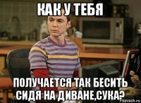 как у тебя получается так бесить сидя на диване,сука?