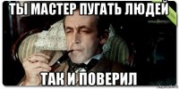 ты мастер пугать людей так и поверил