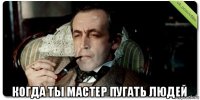  когда ты мастер пугать людей