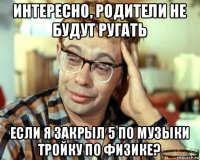 интересно, родители не будут ругать если я закрыл 5 по музыки тройку по физике?