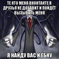 те кто меня вконтакте в друзья не добавит и пойдёт вызывать меня я найду вас и ёбну