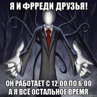 я и фрреди друзья! он работает с 12:00 по 6:00 а я всё остальное время