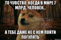 то чувство, когда в мире 7 млрд. человек... а тебе даже не с кем пойти погулять