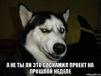 а не ты ли это соскамил проект на прошлой неделе