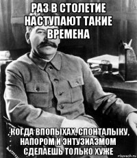 раз в столетие наступают такие времена , когда впопыхах, спонталыку, напором и энтузиазмом сделаешь только хуже